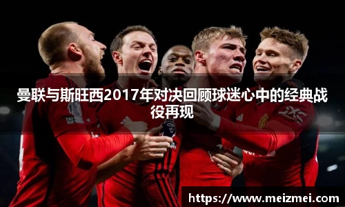曼联与斯旺西2017年对决回顾球迷心中的经典战役再现